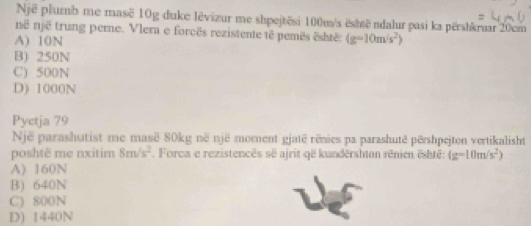 Një plumb me masë 10g duke lëvizur me shpejtësi 100m/s ëshsë ndalur pasi ka përshkruar 20cm
në një trung perne. Vlera e forcês rezistente tê pemês është:
A) 10N (g-10m/s^2)
B) 250N
C) 500N
D) 1000N
Pyctja 79
Një parashutist me masë 80kg në një moment gjatë rênies pa parashutë përshpejton vertikalisht
poshtë me nxitim 8m/s^2. Forca e rezistencês së ajrit që kundërshton rénien ështê: (g-10m/s^2)
A) 160N
B) 640N
C) 800N
D) 1440N