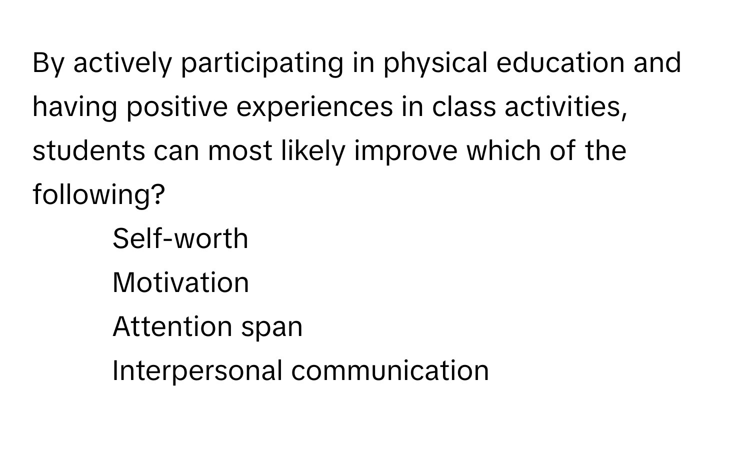 By actively participating in physical education and having positive experiences in class activities, students can most likely improve which of the following?

1) Self-worth 
2) Motivation 
3) Attention span 
4) Interpersonal communication