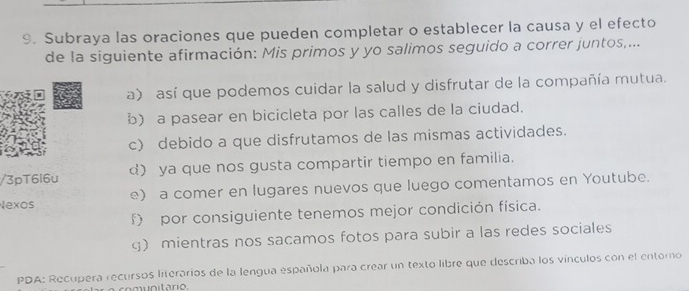 Subraya las oraciones que pueden completar o establecer la causa y el efecto
de la siguiente afirmación: Mis primos y yo salimos seguido a correr juntos,...
a) así que podemos cuidar la salud y disfrutar de la compañía mutua.
b) a pasear en bicicleta por las calles de la ciudad.
c) debido a que disfrutamos de las mismas actividades.
/3pT6l6u ) ya que nos gusta compartir tiempo en familia.
Nexos e) a comer en lugares nuevos que luego comentamos en Youtube.
f) por consiguiente tenemos mejor condición física.
g) mientras nos sacamos fotos para subir a las redes sociales
PDA: Recupera recursos literarios de la lengua española para crear un texto libre que describa los vínculos con el entoro