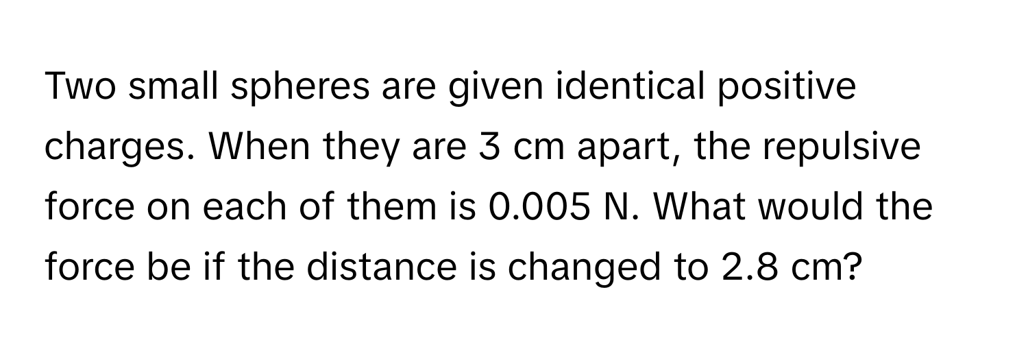 Two small spheres are given identical positive charges. When they are 3 cm apart, the repulsive force on each of them is 0.005 N. What would the force be if the distance is changed to 2.8 cm?