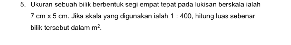 Ukuran sebuah bilik berbentuk segi empat tepat pada lukisan berskala ialah
7cm* 5cm. Jika skala yang digunakan ialah 1:400 , hitung luas sebenar 
bilik tersebut dalam m^2.