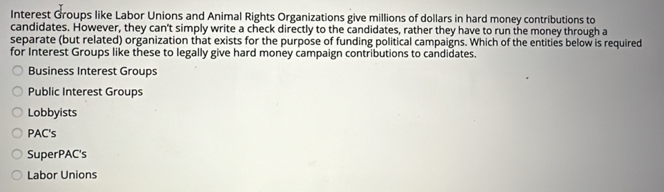 Interest Groups like Labor Unions and Animal Rights Organizations give millions of dollars in hard money contributions to
candidates. However, they can’t simply write a check directly to the candidates, rather they have to run the money through a
separate (but related) organization that exists for the purpose of funding political campaigns. Which of the entities below is required
for Interest Groups like these to legally give hard money campaign contributions to candidates.
Business Interest Groups
Public Interest Groups
Lobbyists
PAC's
SuperPAC's
Labor Unions