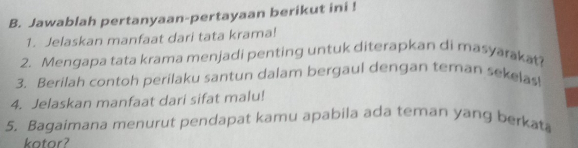 Jawablah pertanyaan-pertayaan berikut ini ! 
1. Jelaskan manfaat dari tata krama! 
2. Mengapa tata krama menjadi penting untuk diterapkan di masyarakat? 
3. Berilah contoh perilaku santun dalam bergaul dengan teman sekelas! 
4. Jelaskan manfaat dari sifat malu! 
5. Bagaimana menurut pendapat kamu apabila ada teman yang berkata 
kotor?