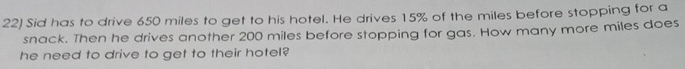 Sid has to drive 650 miles to get to his hotel. He drives 15% of the miles before stopping for a 
snack. Then he drives another 200 miles before stopping for gas. How many more miles does 
he need to drive to get to their hotel?