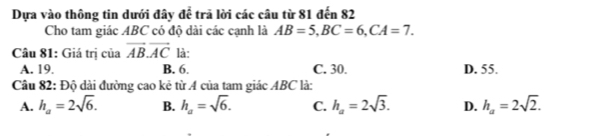 Dựa vào thông tin dưới đây để trã lời các câu từ 81 đến 82
Cho tam giác ABC có độ dài các cạnh là AB=5, BC=6, CA=7. 
Câu 81: Giá trị của vector AB.vector AC là:
A. 19. B. 6. C. 30. D. 55.
Câu 82: Độ dài đường cao kẻ từ A của tam giác ABC là:
A. h_a=2sqrt(6). B. h_a=sqrt(6). C. h_a=2sqrt(3). D. h_a=2sqrt(2).