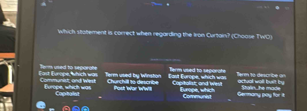 Which statement is correct when regarding the Iron Curtain? (Choose TWO)
Term used to separate Term used to separate
East Europe, which was Term used by Winston East Europe, which was Term to describe an
Communist; and West Churchill to describe Capitalist; and West actual wall built by
Stalin_he made
Europe, which was Post War WWII Europe, which Germany pay for it
Capitalist Communist