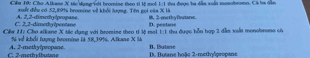 Cho Alkane X tác dụng với bromine theo tỉ lệ mol 1:1 thu được ba dẫn xuất monobromo. Cả ba dẫn
xuất đều có 52,89% bromine về khối lượng. Tên gọi của X1
A. 2,2 -dimethylpropane. B. 2 -methylbutane.
C. 2,2 -dimethylpentane D. pentane
Câu 11: Cho alkane X tác dụng với bromine theo tỉ lệ mol 1:1 thu được hỗn hợp 2 dẫn xuất monobromo có
% về khối lượng bromine là 58,39%. Alkane X là
A. 2 -methylpropane. B. Butane
C. 2 -methylbutane D. Butane hoặc 2 -methylpropane