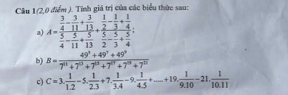 Câu 1(2,0 điểm ). Tính giá trị của các biểu thức sau: 
a) A=frac  3/4 - 3/11 + 3/13  5/4 - 5/11 + 5/13 +frac  1/2 - 1/3 + 1/4  5/2 - 5/3 + 5/4 ; 
b) B= (49^5+49^7+49^9)/7^(11)+7^(13)+7^(15)+7^(17)+7^(19)+7^(21) 
c) C=3. 1/1.2 -5. 1/2.3 +7. 1/3.4 -9. 1/4.5 +....+19. 1/9.10 -21. 1/10.11 