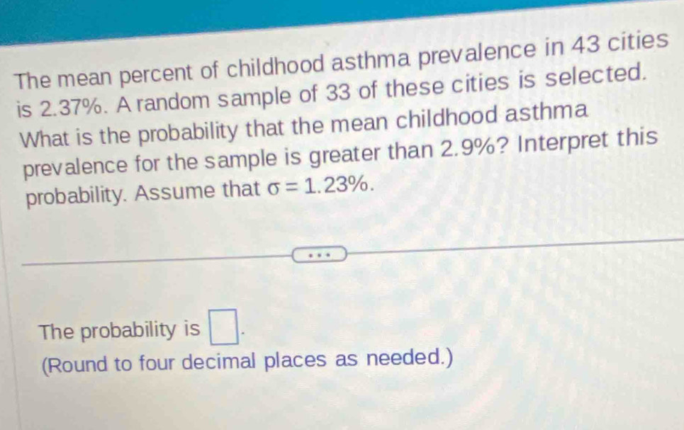 The mean percent of childhood asthma prevalence in 43 cities 
is 2.37%. A random sample of 33 of these cities is selected. 
What is the probability that the mean childhood asthma 
prevalence for the sample is greater than 2.9%? Interpret this 
probability. Assume that sigma =1.23%. 
The probability is □. 
(Round to four decimal places as needed.)