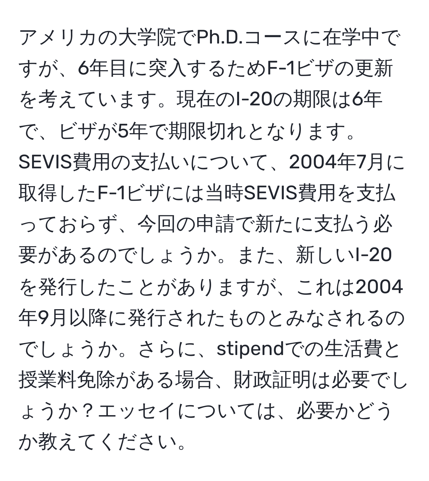 アメリカの大学院でPh.D.コースに在学中ですが、6年目に突入するためF-1ビザの更新を考えています。現在のI-20の期限は6年で、ビザが5年で期限切れとなります。SEVIS費用の支払いについて、2004年7月に取得したF-1ビザには当時SEVIS費用を支払っておらず、今回の申請で新たに支払う必要があるのでしょうか。また、新しいI-20を発行したことがありますが、これは2004年9月以降に発行されたものとみなされるのでしょうか。さらに、stipendでの生活費と授業料免除がある場合、財政証明は必要でしょうか？エッセイについては、必要かどうか教えてください。