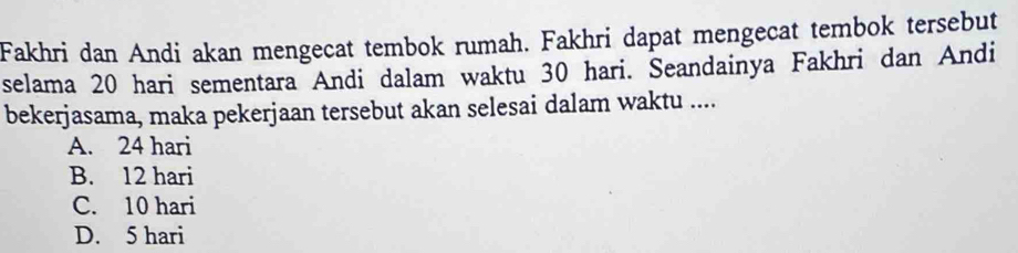 Fakhri dan Andi akan mengecat tembok rumah. Fakhri dapat mengecat tembok tersebut
selama 20 hari sementara Andi dalam waktu 30 hari. Seandainya Fakhri dan Andi
bekerjasama, maka pekerjaan tersebut akan selesai dalam waktu ....
A. 24 hari
B. 12 hari
C. 10 hari
D. 5 hari