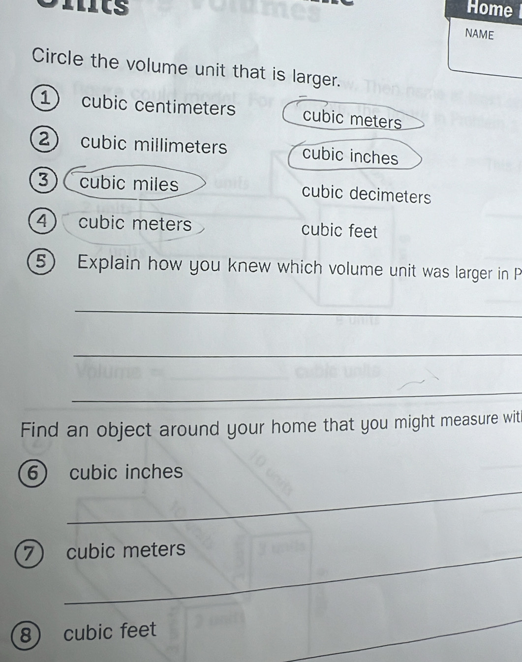 Iits Home 
NAME
Circle the volume unit that is larger.
1) cubic centimeters cubic meters
2) cubic millimeters cubic inches
3 ) C cubic miles cubic decimeters
4) cubic meters cubic feet
5) Explain how you knew which volume unit was larger in P
_
_
_
Find an object around your home that you might measure witi
_
6 cubic inches
7 cubic meters
8 cubic feet
_