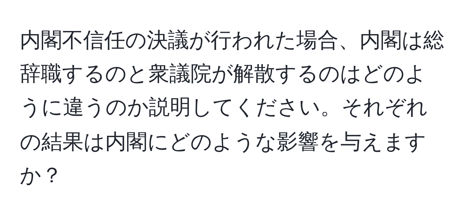 内閣不信任の決議が行われた場合、内閣は総辞職するのと衆議院が解散するのはどのように違うのか説明してください。それぞれの結果は内閣にどのような影響を与えますか？