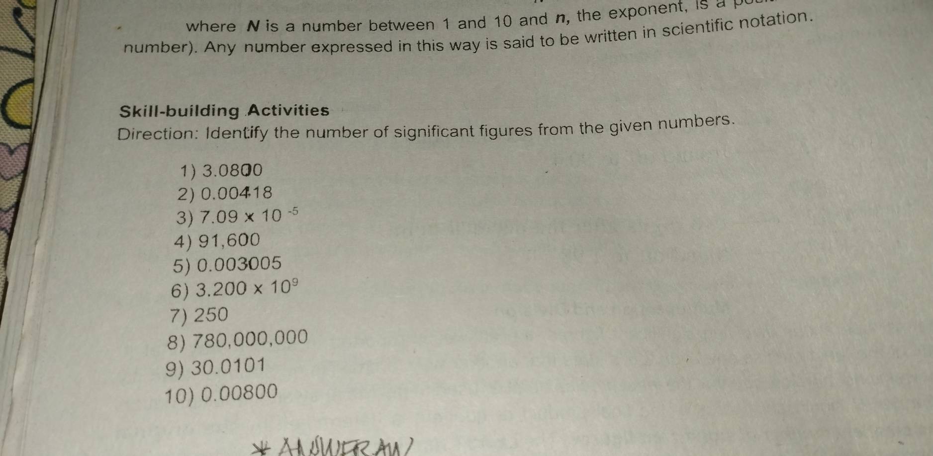 where N is a number between 1 and 10 and n, the exponent, is a M
number). Any number expressed in this way is said to be written in scientific notation. 
Skill-building Activities 
Direction: Identify the number of significant figures from the given numbers. 
1) 3.0800
2) 0.00418
3) 7. 09* 10^(-5)
4) 91,600
5) 0.003005
6) 3.200* 10^9
7) 250
8) 780,000,000
9) 30.0101
10) 0.00800
* An surau )