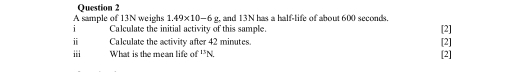 A sample of 13N weighs 1.49* 10-6g and 13N has a half-life of about 600 seconds. 
i Calculate the initial activity of this sample. [2] 
i Calculate the activity after 42 minutes. [2] 
i What is the mean life of ''N [2]