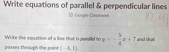 Write equations of parallel & perpendicular lines 
Google Classroom 
Write the equation of a line that is parallel to y=- 5/4 x+7 and that 
passes through the point (-4,1).