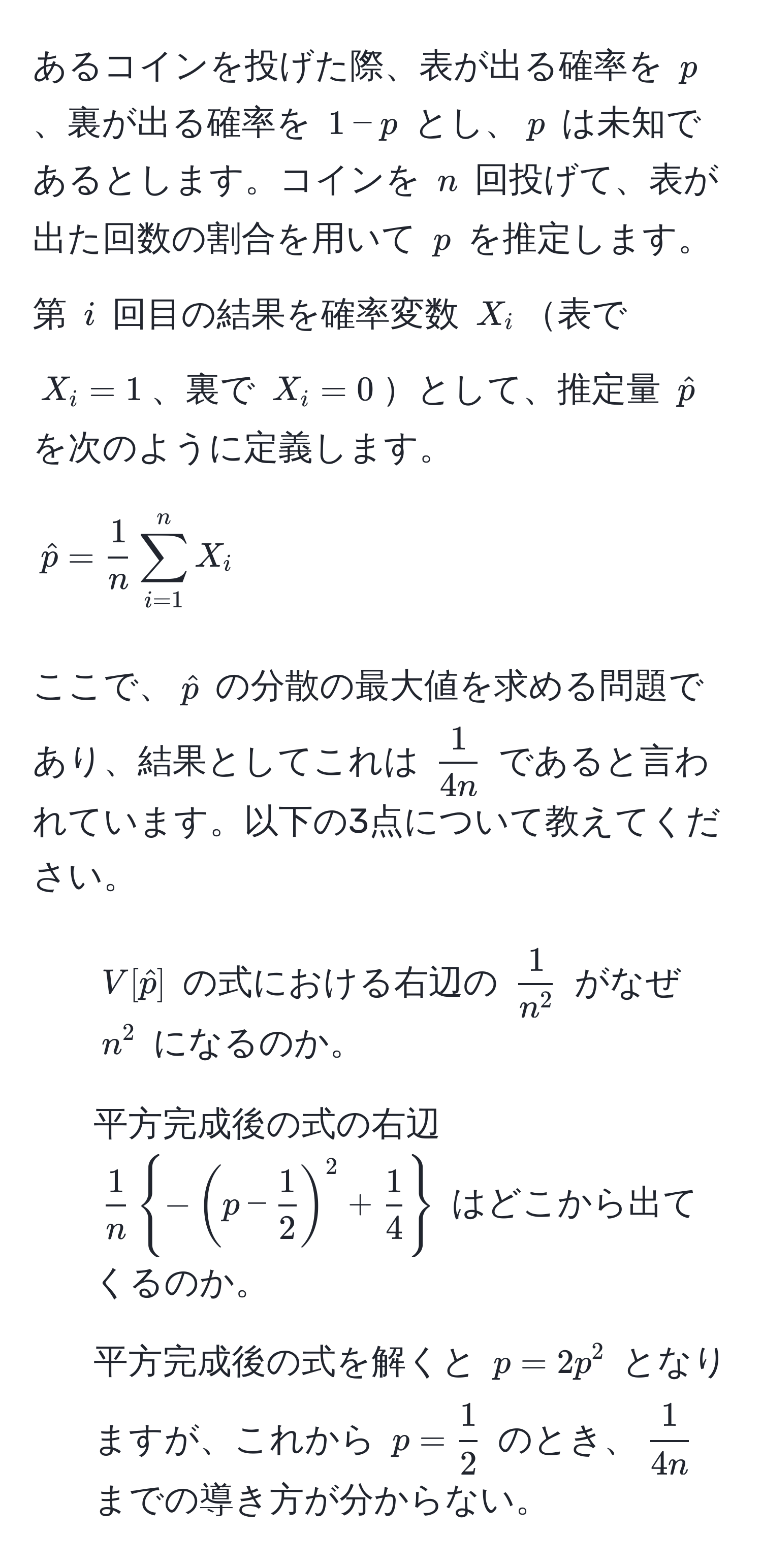 あるコインを投げた際、表が出る確率を $p$、裏が出る確率を $1-p$ とし、$p$ は未知であるとします。コインを $n$ 回投げて、表が出た回数の割合を用いて $p$ を推定します。第 $i$ 回目の結果を確率変数 $X_i$表で $X_i=1$、裏で $X_i=0$として、推定量 $hatp$ を次のように定義します。

[
hatp =  1/n  sum_(i=1)^n X_i
]

ここで、$hatp$ の分散の最大値を求める問題であり、結果としてこれは $ 1/4n $ であると言われています。以下の3点について教えてください。

1. $V[hatp]$ の式における右辺の $frac1n^2$ がなぜ $n^(2$ になるのか。
2. 平方完成後の式の右辺 $frac1)n-(p -  1/2 )^2 +  1/4 $ はどこから出てくるのか。
3. 平方完成後の式を解くと $p = 2p^(2$ となりますが、これから $p = frac1)2$ のとき、$ 1/4n $ までの導き方が分からない。