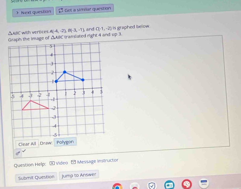 store o 
Next question Get a similar question
△ ABC with vertices A(-4,-2), B(-3,-1), , and C(-1,-2) is graphed below.
△ ABC translated right 4 and up 3. 
Clear All Draw: Polygon
sigma^6
Question Help; Video ≌ Message instructor 
Submit Question Jump to Answer