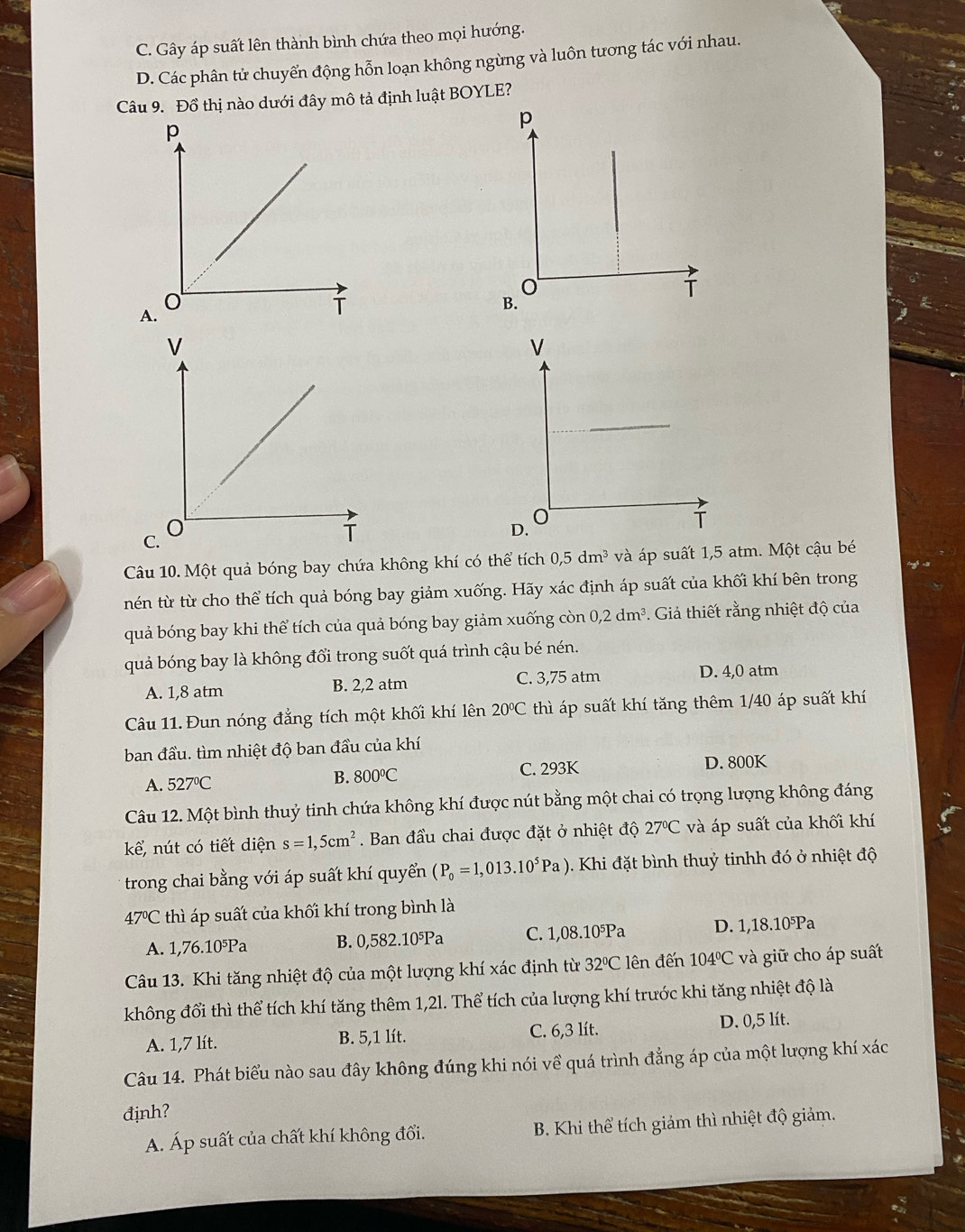 C. Gây áp suất lên thành bình chứa theo mọi hướng.
D. Các phân tử chuyển động hỗn loạn không ngừng và luôn tương tác với nhau.
Câu 9. Đồ thị nào dưới đây mô tả định luật BOYLE?
p
A
B.
C.
Câu 10. Một quả bóng bay chứa không khí có thể tích 0,5dm^3 và áp suất 1,5 atm. Một cậu bé
nén từ từ cho thể tích quả bóng bay giảm xuống. Hãy xác định áp suất của khối khí bên trong
quả bóng bay khi thể tích của quả bóng bay giảm xuống còn 0,2dm^3 *. Giả thiết rằng nhiệt độ của
quả bóng bay là không đổi trong suốt quá trình cậu bé nén.
A. 1,8 atm B. 2,2 atm C. 3,75 atm D. 4,0 atm
Câu 11. Đun nóng đẳng tích một khối khí lên 20°C thì áp suất khí tăng thêm 1/40 áp suất khí
ban đầu. tìm nhiệt độ ban đầu của khí
A. 527°C B. 800°C C. 293K D. 800K
Câu 12. Một bình thuỷ tinh chứa không khí được nút bằng một chai có trọng lượng không đáng
kể, nút có tiết diện s=1,5cm^2. Ban đầu chai được đặt ở nhiệt độ 27°C và áp suất của khối khí
trong chai bằng với áp suất khí quyển (P_0=1,013.10^5Pa) 1  Khi đặt bình thuỷ tinhh đó ở nhiệt độ
47°C thì áp suất của khối khí trong bình là
A. 1,76.10⁵Pa B. 0,582.10⁵Pa C. 1,08.10⁵Pa D. 1,18.10⁵Pa
Câu 13. Khi tăng nhiệt độ của một lượng khí xác định từ 32°C lên đến 104°C và giữ cho áp suất
không đổi thì thể tích khí tăng thêm 1,2l. Thể tích của lượng khí trước khi tăng nhiệt độ là
A. 1,7 lít. B. 5,1 lít. C. 6,3 lít. D. 0,5 lít.
Câu 14. Phát biểu nào sau đây không đúng khi nói về quá trình đẳng áp của một lượng khí xác
đjnh?
A. Áp suất của chất khí không đổi. B. Khi thể tích giảm thì nhiệt độ giảm.