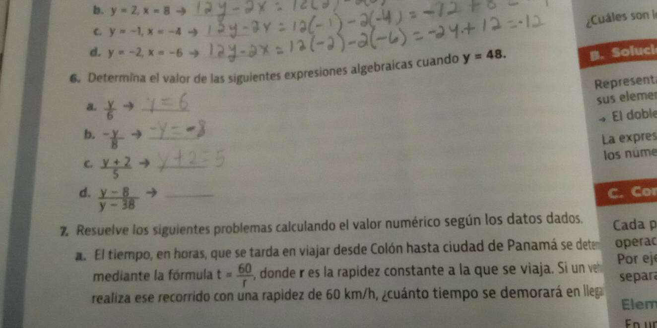 y=2, x=8to _
¿Cuáles son l
C. y=-1, x=-4
d. y=-2, x=-6 B. Soluci
6. Determina el valor de las siguientes expresiones algebraicas cuando y=48. 
Represent
sus eleme
a.  y/6  _
» El doble
b. ^-frac y _La expres
los núme
C.  (y+2)/5  _
d.  (y-8)/y-38  _C. Cor
% Resuelve los siguientes problemas calculando el valor numérico según los datos dados. Cada p
l El tiempo, en horas, que se tarda en viajar desde Colón hasta ciudad de Panamá se detem operac
mediante la fórmula t= 60/r  , donde r es la rapídez constante a la que se viaja. Si un ve Por ejé
separa
realiza ese recorrido con una rapidez de 60 km/h, ¿cuánto tiempo se demorará en lleg
Elem
Fn ür