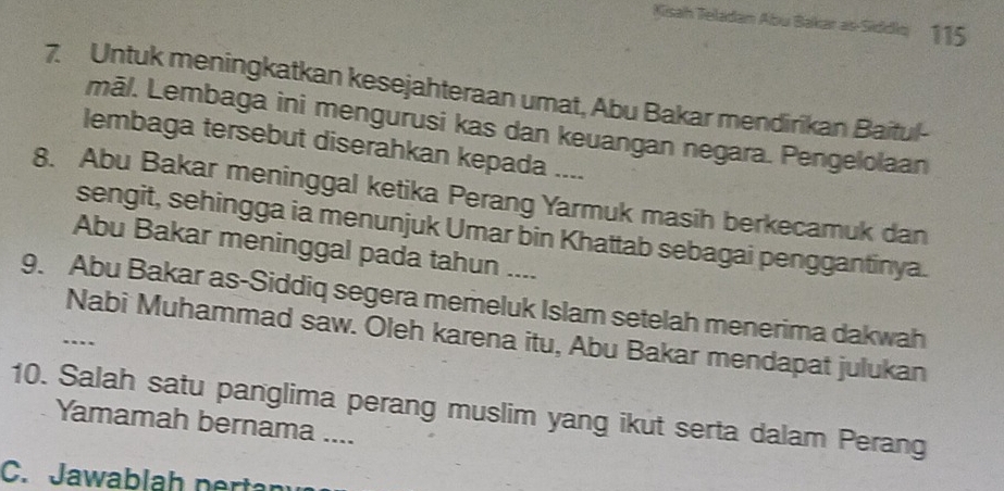 Kisah Teladan Abu Bakar as-Siddio 115
7. Untuk meningkatkan kesejahteraan umat, Abu Bakar mendirikan Baitul- 
māl. Lembaga ini mengurusi kas dan keuangan negara. Pengelolaan 
lembaga tersebut diserahkan kepada .... 
8. Abu Bakar meninggal ketika Perang Yarmuk masih berkecamuk dan 
sengit, sehingga ia menunjuk Umar bin Khattab sebagai penggantinya. 
Abu Bakar meninggal pada tahun .... 
9. Abu Bakar as-Siddiq segera memeluk Islam setelah menerima dakwah 
Nabi Muhammad saw. Oleh karena itu, Abu Bakar mendapat julukan 
… 
10. Salah satu panglima perang muslim yang ikut serta dalam Perang 
Yamamah bernama .... 
C. Jawablah nertan