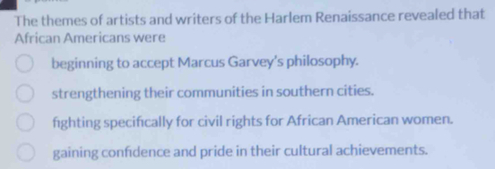 The themes of artists and writers of the Harlem Renaissance revealed that
African Americans were
beginning to accept Marcus Garvey's philosophy.
strengthening their communities in southern cities.
fighting specifically for civil rights for African American women.
gaining confdence and pride in their cultural achievements.