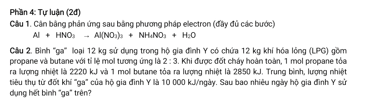 Phần 4: Tự luận (2đ) 
Câu 1. Cân bằng phản ứng sau bằng phương pháp electron (đầy đủ các bước)
Al+HNO_3to Al(NO_3)_3+NH_4NO_3+H_2O
Câu 2. Bình “ga” loại 12 kg sử dụng trong hộ gia đình Y có chứa 12 kg khí hóa lỏng (LPG) gồm 
propane và butane với tỉ lệ mol tương ứng là 2:3. Khi được đốt cháy hoàn toàn, 1 mol propane tỏa 
ra lượng nhiệt là 2220 kJ và 1 mol butane tỏa ra lượng nhiệt là 2850 kJ. Trung bình, lượng nhiệt 
tiêu thụ từ đốt khí "ga” của hộ gia đình Y là 10 000 kJ/ngày. Sau bao nhiêu ngày hộ gia đình Y sử 
dụng hết bình “ga” trên?