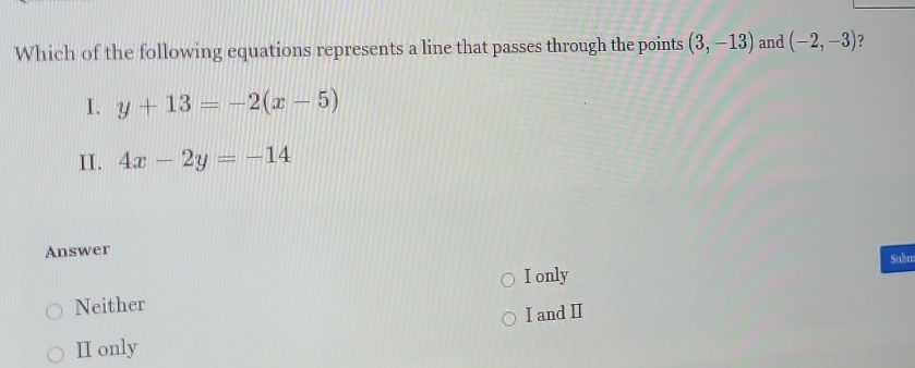 Which of the following equations represents a line that passes through the points (3,-13) and (-2,-3) 2
I. y+13=-2(x-5)
II. 4x-2y=-14
Answer
I only Subm
Neither
I and I
I only