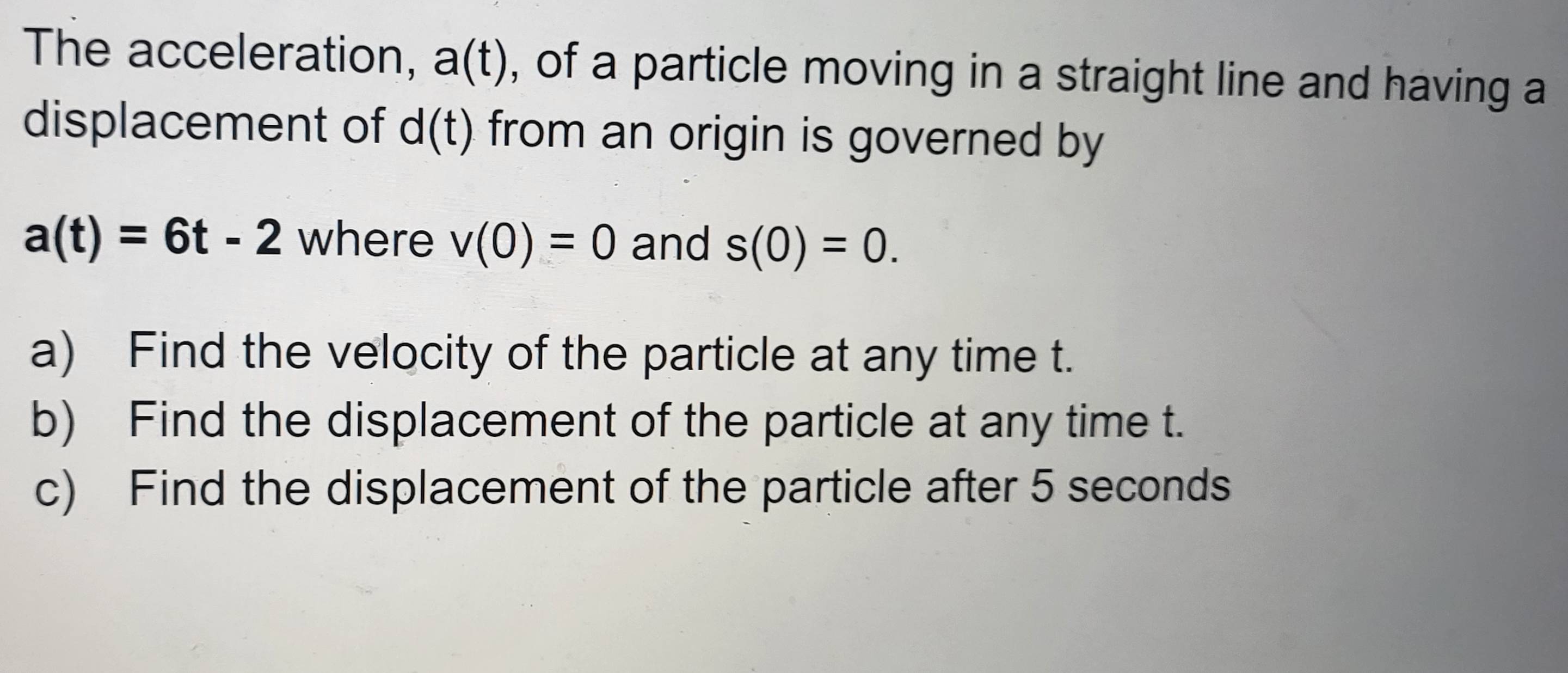 The acceleration, a(t) , of a particle moving in a straight line and having a 
displacement of d(t) from an origin is governed by
a(t)=6t-2 where v(0)=0 and s(0)=0. 
a) Find the velocity of the particle at any time t. 
b) Find the displacement of the particle at any time t. 
c) Find the displacement of the particle after 5 seconds