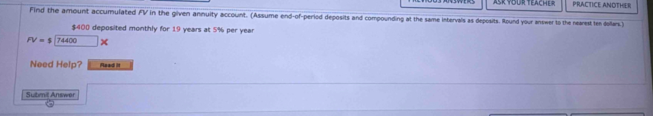 Ask your teach er PRACTICE ANOTHER 
Find the amount accumulated FV in the given annuity account. (Assume end-of-period deposits and compounding at the same intervals as deposits. Round your answer to the nearest ten dollars.)
$400 deposited monthly for 19 years at 5% per year
FV=$[74400]x
Need Help? Read it 
Submit Answer