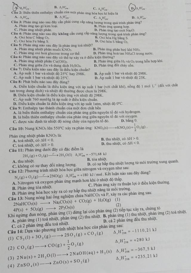 N 0,H_(200)°. B. △ _1H_(200)° C. △ _aH_(200)° D. △ _1H_(200)°
Cầu 2: Biển thiên enthalpy chuẩn của một phản ứng hóa học kỉ hiệu là
A. △ _1H_(200)° B. △ ,H_201^(_201)° C. △ _4H_(209)° D. △ _1H_(200)°.
Câu 3: Phản ứng nào sau đây cần phải cung cấp năng lượng trong quá trình phản ứng?
A. Phân ứng tạo gi kim loại B. Phản ứng quang hợp
C. Phản ứng nhiệt phân D. Phân ứng tạo oxit Na₂O
Câu 4: Phản ứng nào sau đây không cần cung cấp năng lượng trong quá trình phản ứng?
A. Oxi hóa C bằng O₂ B. Oxi hóa Hg băng S
C, Oxi hòa Fe bằng S D. Oxi hóa S băng Oz
Câu 5: Phán ứng nào sau đây là phản ứng toà nhiệt?
A. Phản ứng nhiệt phân muồi KNO_3 B. Phản ứng phân huỷ khí NH3.
C. Phân ứng oxi hoá glucose trong cơ thể D. Phân ứng hoà tan NH₄Cl trong nước.
Câu 6: Phản ứng nào sau đây có thể tự xây ra ở điều kiện thường?
A. Phản ứng nhiệt phần Cu(OH)_2 B. Phân ứng giữa H_2 và O_2 trong hỗn hợp khi.
C. Phản ứng giữa Zn và dung dịch H_2SO_4 D. Phản ứng đốt cháy cổn
Câu 7: Điều kiện nào sau đây là điều kiện chuẩn?
A. Ap suất 1 bar và nhiệt độ 25°C hay 298K. B Áp suất 1 bar và nhiệt độ 298K
C. Ap suất 1 bar và nhiệt độ 25°C. D. Áp suất 1 bar và nhiệt độ 25K.
Câu 8: Phát biểu nào sau đây đủng?
A. Điền kiện chuẩn là điều kiện ứng với áp suất 1 bar (với chất khí), nồng độ 1 mol L^(-1) (đổi với chất
tan trong dung dịch) và nhiệt độ thường được chọn là 298K.
B. Diều kiện chuẩn là điều kiện ứng với nhiệt độ 298K
C. Áp suất 760 mmHg là áp suất ở điều kiện chuẩn.
D. Điều kiện chuẩn là điều kiện ứng với áp suất 1atm, nhiệt độ 0°C.
Câu 9: Enthalpy tạo thành chuẩn của một đơn chất bền
A. là biển thiên enthalpy chuẩn của phân ứng giữa nguyên tổ đó với hydrogen.
B. là biến thiên enthalpy chuẩn của phản ứng giữa nguyên tổ đó với oxygen.
C. được xác định từ nhiệt độ nóng chảy của nguyên tổ đó. D. bằng 0.
Câu 10: Nung KNO_3 lên 550°C xảy ra phản ứng: KNO_3(s)to KNO_2(s)+ 1/2 O_2(g).
Phản ứng nhiệt phân KNO_3 là:
A. toà nhiệt, có △ H<0. B. thu nhiệt, có △ H>0.
C. toả nhiệt, có △ H>0. D. thu nhiệt, có △ H<0.
Câu 11: Phản ứng dưới đây có đặc điểm là
2H_2(g)+O_2(g)to 2H_2O(l) △ _1H_(291)°=-571,68kJ
A. thu nhiệt. B. tỏa nhiệt.
C. không có sự thay đổi năng lượng. D. có sự hấp thụ nhiệt lượng từ môi trường xung quanh.
Câu 12: Phương trình nhiệt hóa học giữa nitrogen và oxygen như sau:
N_2(g)+O_2(g)to 2NO(g)△ _1H_(298)°=+180 kJ / mol . Kết luận nào sau đây đủng?
A. Nitrogen và oxygen phản ứng mạnh hơn khi ở nhiệt độ thấp.
B. Phản ứng tỏa nhiệt. C. Phản ứng xảy ra thuận lợi ở điều kiện thường.
D. Phản ứng hóa học xảy ra có sự hấp thụ nhiệt năng từ môi trường.
Câu 13: Nung nóng hai ống nghiệm chứa NaH CO_3 và P, xây ra các phản ứng sau:
2NaHCO_3(s)to Na_2CO_3(s)+CO_2(g)+H_2O(g) (1)
4P(s)+5O_2(g)to 2P_2O_5(s)
(2)
Khi ngừng đun nóng, phản ứng (1) dừng lại còn phản ứng (2) tiểp tục xảy ra, chứng tỏ
A. phản ứng (1) toả nhiệt, phản ứng (2) thu nhiệt. 1  B. phản ứng (1) thu nhiệt, phản ứng (2) toả nhiệt,
C. cả 2 phản ứng đều toả nhiệt. D. cả 2 phản ứng đều thu nhiệt.
Câu 14: Dựa vào phương trình nhiệt hóa học của phản ứng sau:
(1) CS_2(l)+3O_2(g)to 2SO_2(g)+CO_2(g) Δ, H_(298)°=-1110,21kJ
(2) CO_2(g)-to CO(g)+ 1/2 O_2(g) ^ H_(298)°=+280kJ
(3) 2Na(s)+2H_2O(l)-to 2NaOH(aq)+H_2(s) D H_(298)°=-367,5kJ
( 4 ) ZnSO_4(s)-to ZnO(s)+SO_2(g) Δ , H_(298)°=+235,21kJ