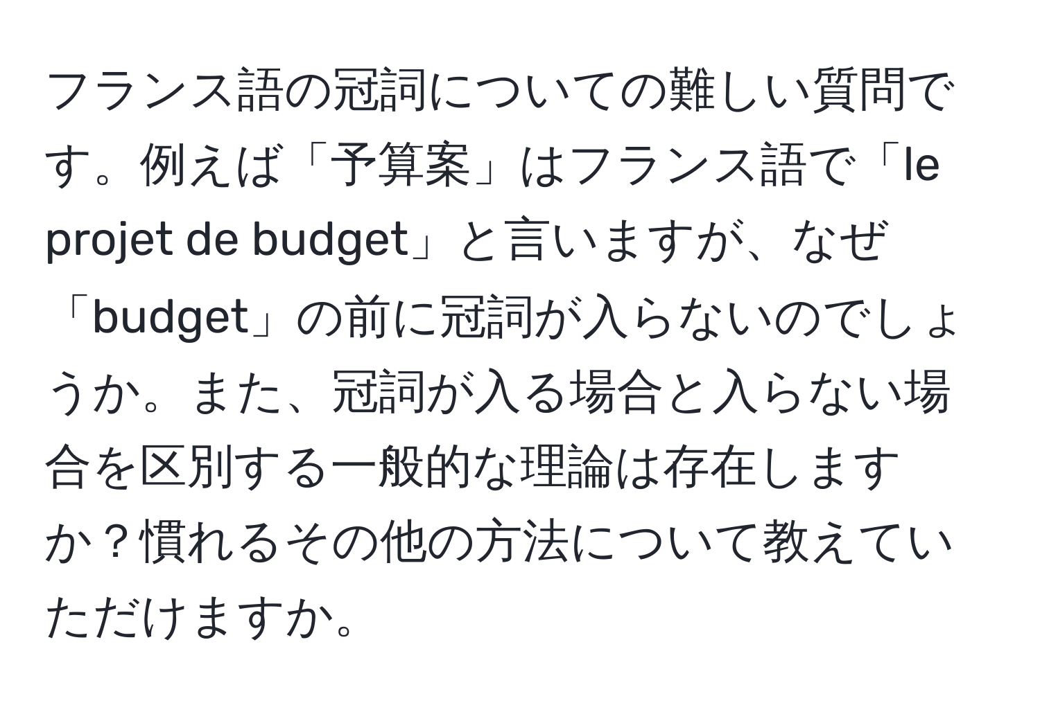 フランス語の冠詞についての難しい質問です。例えば「予算案」はフランス語で「le projet de budget」と言いますが、なぜ「budget」の前に冠詞が入らないのでしょうか。また、冠詞が入る場合と入らない場合を区別する一般的な理論は存在しますか？慣れるその他の方法について教えていただけますか。