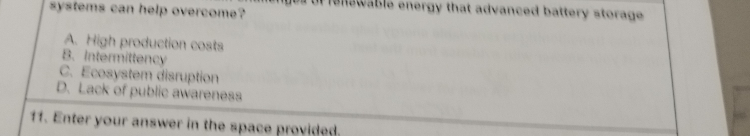 systems can help overcome? us of renewable energy that advanced battery storage .
A. High production costs
B. Intermittency
C. Ecosystem disruption
D. Lack of public awareness
11. Enter your answer in the space provided.