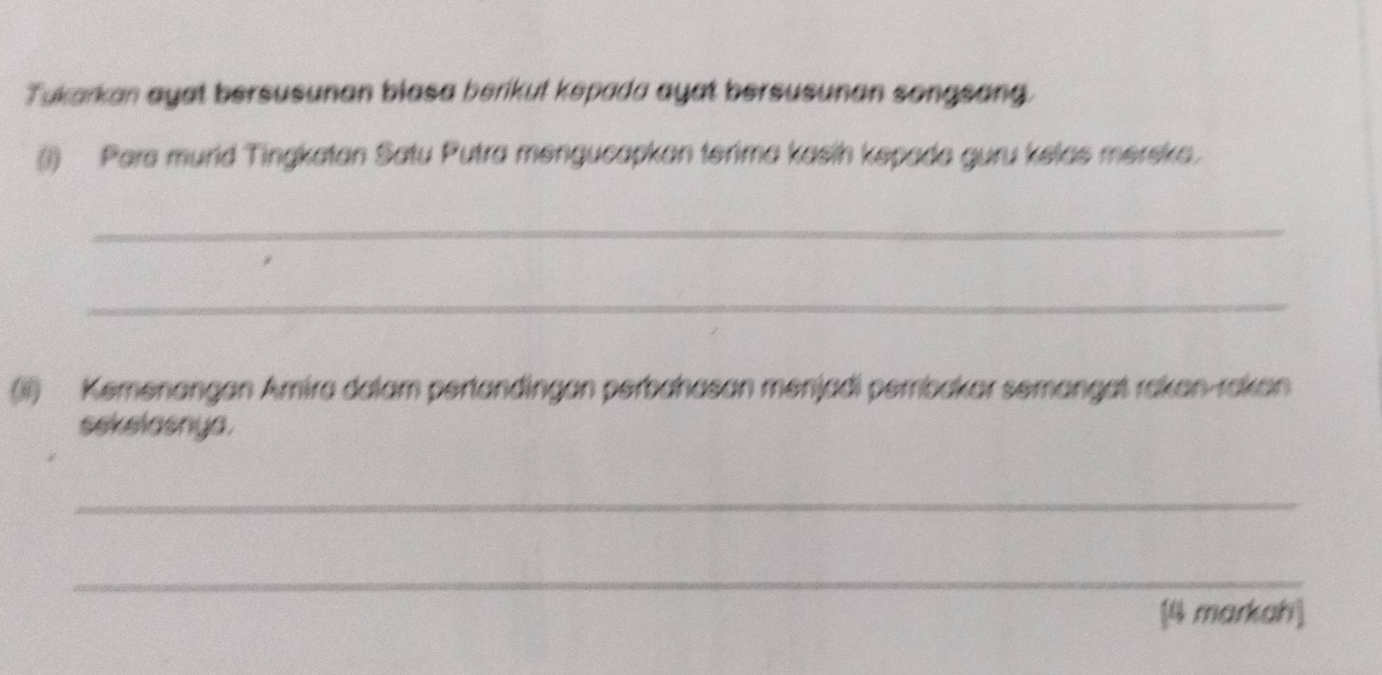 Tukarkan ayat bersusunan blasa berikut kepada ayat bersusunan songsang. 
(1) Para murid Tingkatan Satu Putra mengucapkan terima kasin kepada guru kelas merska. 
_ 
_ 
(ii) Kemenangan Amira dalam pertandingan perbahasan menjadi pembakar semangat rakan-rakan 
sekelasnya. 
_ 
_ 
[4 markah]