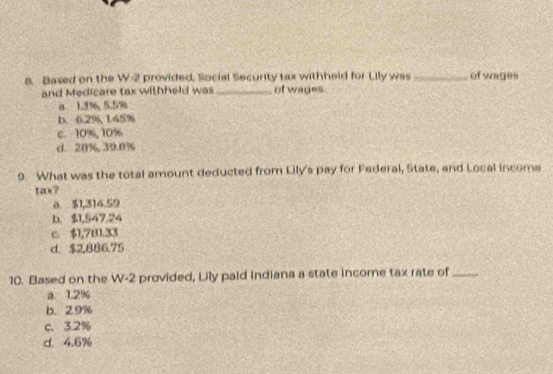 Based on the W-2 provided. Social Security tax withheld for Lily was _of wages
and Medicare tax withheld was_ of wages
a 1.3%, 5.5%
D. 0.2%, 1.45%
c. 10%, 10%
d. 20%, 39.0%
9. What was the total amount deducted from Lily's pay for Federal, State, and Local income
11
0. $1,314 59
b. 9,547.24
c. $1,781.33
d. $2,886.75
10. Based on the W-2 provided, Lily paid Indiana a state income tax rate of_
a. 1.2%
b. 2.9%
C. 3.2%
d. 4.6%