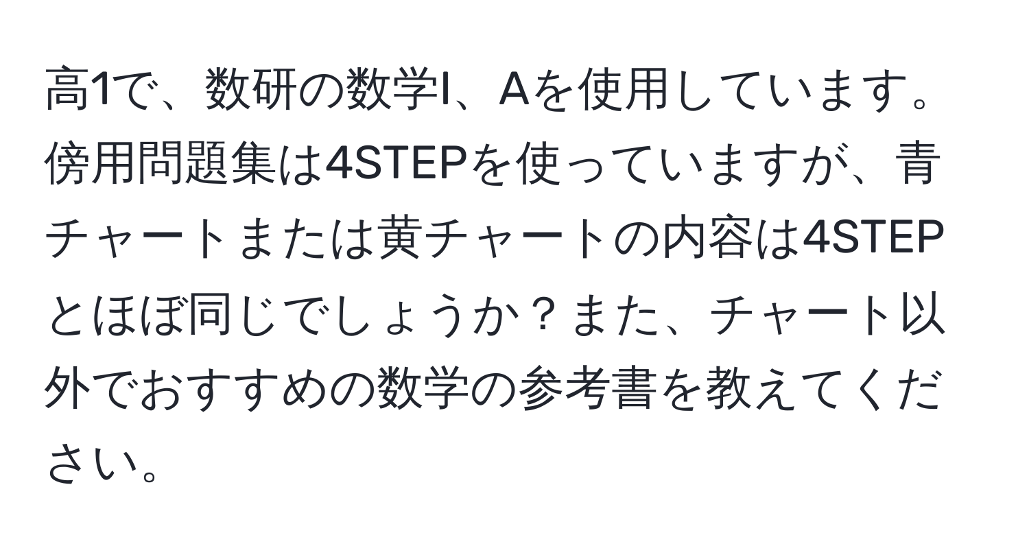 高1で、数研の数学I、Aを使用しています。傍用問題集は4STEPを使っていますが、青チャートまたは黄チャートの内容は4STEPとほぼ同じでしょうか？また、チャート以外でおすすめの数学の参考書を教えてください。