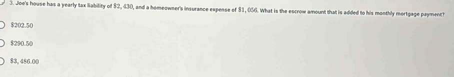 Joe's house has a yearly tax liability of $2, 430, and a homeowner's insurance expense of $1, 056. What is the escrow amount that is added to his monthly mortgage payment?
$202.50
$290.50
$3,486.00