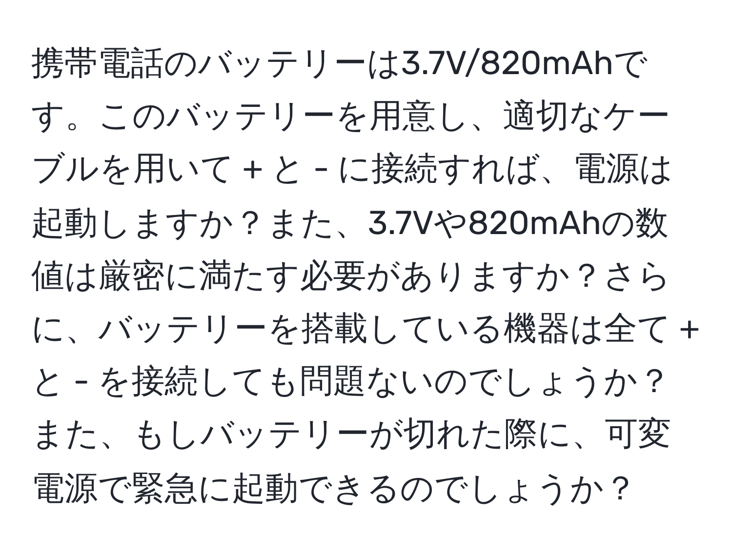 携帯電話のバッテリーは3.7V/820mAhです。このバッテリーを用意し、適切なケーブルを用いて + と - に接続すれば、電源は起動しますか？また、3.7Vや820mAhの数値は厳密に満たす必要がありますか？さらに、バッテリーを搭載している機器は全て + と - を接続しても問題ないのでしょうか？また、もしバッテリーが切れた際に、可変電源で緊急に起動できるのでしょうか？