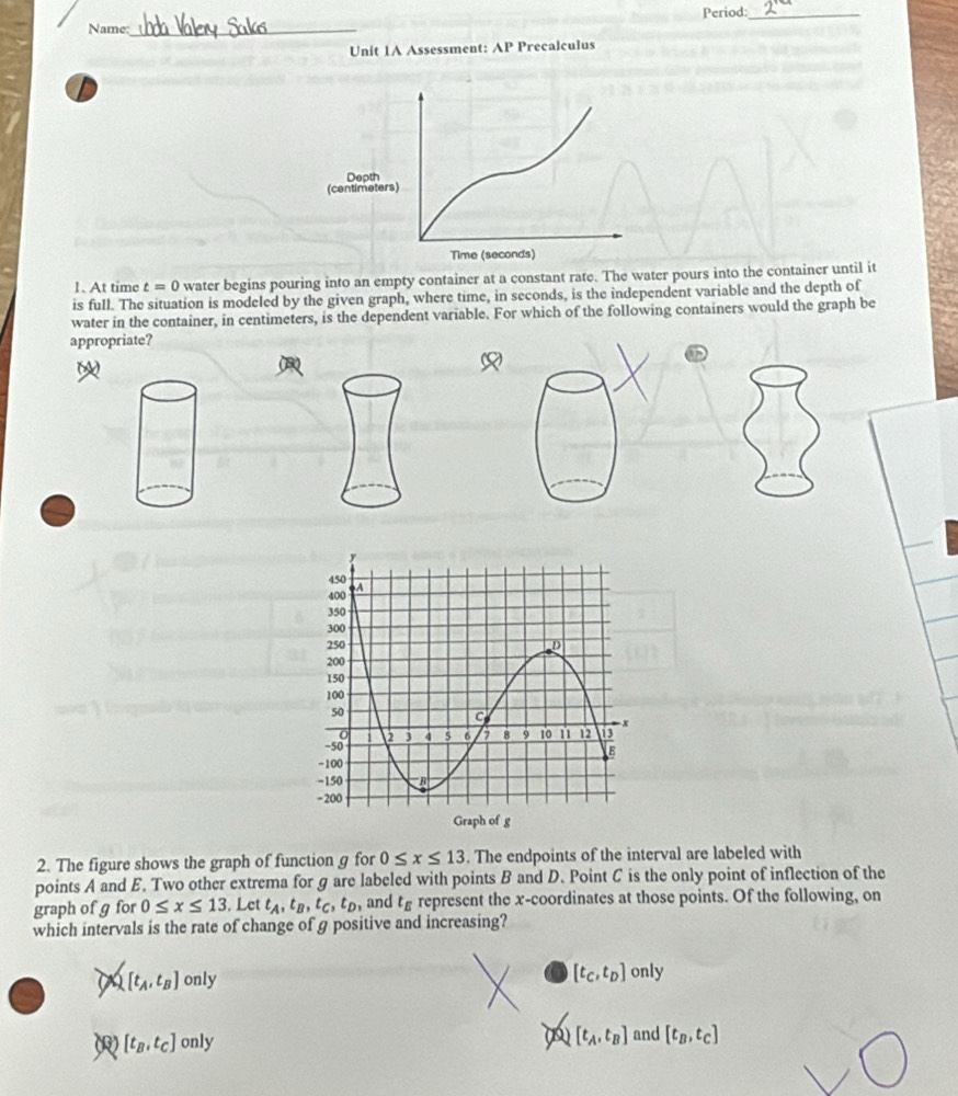 Period:_
Name:_
Unit 1A Assessment: AP Precalculus
1. At time t=0 water begins pouring into an empty container at a constant rate. The water pours into the container until it
is full. The situation is modeled by the given graph, where time, in seconds, is the independent variable and the depth of
water in the container, in centimeters, is the dependent variable. For which of the following containers would the graph be
appropriate?
2. The figure shows the graph of function g for 0≤ x≤ 13. The endpoints of the interval are labeled with
points A and E. Two other extrema for g are labeled with points B and D. Point C is the only point of inflection of the
graph of g for 0≤ x≤ 13. Let t_A, t_B, t_C, t_D , and t_E represent the x-coordinates at those points. Of the following, on
which intervals is the rate of change of g positive and increasing?
a [t_A,t_B] only
[t_B,t_C] only 
②