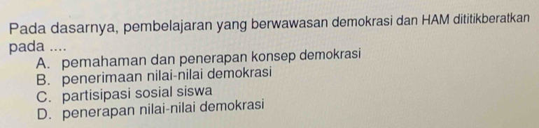 Pada dasarnya, pembelajaran yang berwawasan demokrasi dan HAM dititikberatkan
pada ....
A. pemahaman dan penerapan konsep demokrasi
B. penerimaan nilai-nilai demokrasi
C. partisipasi sosial siswa
D. penerapan nilai-nilai demokrasi