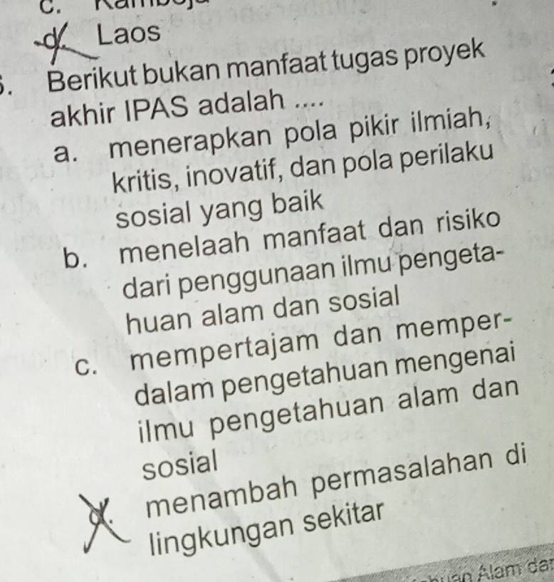 Kamb
Laos
. Berikut bukan manfaat tugas proyek
akhir IPAS adalah ....
a. menerapkan pola pikir ilmiah,
kritis, inovatif, dan pola perilaku
sosial yang baik
b. menelaah manfaat dan risiko
dari penggunaan ilmu pengeta-
huan alam dan sosial
c. mempertajam dan memper-
dalam pengetahuan mengenai
ilmu pengetahuan alam dan
sosial
menambah permasalahan di
lingkungan sekitar
Áuan Álam da: