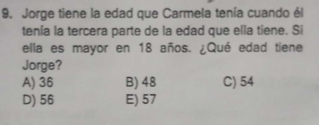 Jorge tiene la edad que Carmela tenía cuando él
tenía la tercera parte de la edad que ella tiene. Si
ella es mayor en 18 años. ¿Qué edad tiene
Jorge?
A) 36 B) 48 C) 54
D) 56 E) 57