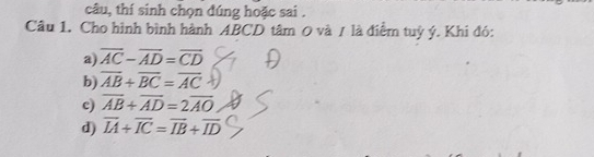 câu, thí sinh chọn đúng hoặc sai .
Câu 1. Cho hình bình hành ABCD tâm 0 và / là điểm tuỷ ý. Khi đó:
a) overline AC-overline AD=overline CD
b) overline AB+overline BC=overline AC
c) overline AB+overline AD=2overline AO
d) overline IA+overline IC=overline IB+overline ID