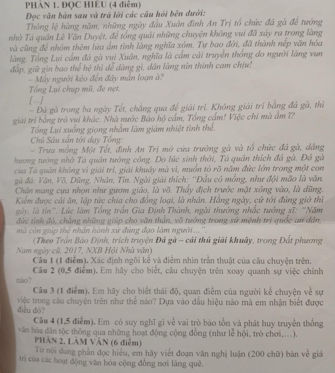 PHÀN 1. ĐQC HIEU (4 điểm)
Đọc văn bản sau và trả lời các câu hỏi bên dưới:
Thông lệ hàng năm, những ngày đầu Xuân đình An Trị tổ chức đá gà đề tưởng
nhớ Tả quân Lê Văn Duyệt, đề tống quải những chuyện không vui đã xảy ra trong làng
và cũng đê nhóm thêm lửa ẩm tình làng nghĩa xóm. Tự bao đời, đã thành nếp văn hóa
làng. Tổng Lụi cẩm đá gà vui Xuân, nghĩa là cấm cái truyền thống do người làng vun
đắp, giữ gìn bao thế hệ thì dễ dàng gì, dân làng nín thinh cam chịu!
- Mấy người kéo đến đây mần loạn à?
Tổng Lụi chụp mũ, đe nẹt.
[...]
- Đá gà trong ba ngày Tết, chắng qua để giải trí. Không giải trí bằng đá gà, thì
giải trí bằng trò vui khác. Nhà nước Bảo hộ cấm, Tổng cấm! Việc chi mà ẩm ĩ?
Tổng Lụi xuống giọng nhằm làm giảm nhiệt tình thế.
Chú Sáu sấn tới dạy Tổng:
- Trưa mồng Một Tết, đình An Trị mở cửa trường gà và tổ chức đá gà, dâng
hương tưởng nhớ Tả quân tướng công. Do lúc sinh thời, Tả quân thích đá gà. Đá gà
của Tà quân không vì giải trí, giải khuây mà vì, muốn tỏ rõ năm đức lớn trong một con
gà đá: Văn, Võ, Dũng, Nhân, Tín. Ngài giải thích: “Đầu có mồng, như đội mão là văn.
Chân mang cựa nhọn như gươm giáo, là võ. Thầy địch trước mặt xông vào, là dũng.
Kiểm được cái ăn, lập tức chia cho đồng loại, là nhân. Hằng ngày, cứ tới đúng giờ thì
gáy, là tin'. Lúc làm Tổng trấn Gia Định Thành, ngài thường nhắc tướng sĩ: “Năm
đức tính đó, chăng những giúp cho văn thần, võ tướng trong sứ mệnh trị quốc an dân,
mà còn giúp thể nhân hành xử đúng đạo làm người... ''.
(Theo Trần Bảo Định, trích truyện Đá gà - cái thú giải khuây, trong Đất phương
Nam ngày cũ, 2017, NXB Hội Nhà văn)
Câu 1 (1 điểm). Xác định ngôi kể và điểm nhìn trần thuật của câu chuyện trên.
Câu 2 (0,5 điểm). Em hãy cho biết, câu chuyện trên xoay quanh sự việc chính
nào?
Câu 3 (1 điểm). Em hãy cho biết thái độ, quan điểm của người kể chuyện về sự
việc trong câu chuyện trên như thế nào? Dựa vào dầu hiệu nào mà em nhận biết được
điều đó?
Câu 4 (1,5 điểm). Em có suy nghĩ gì về vai trò bảo tồn và phát huy truyền thống
văn hóa dân tộc thông qua những hoạt động cộng đồng (như lễ hội, trò chơi,...).
PHÀN 2. LÀM VĂN (6 điểm)
Từ nội dung phần đọc hiểu, em hãy viết đoạn văn nghị luận (200 chữ) bàn về giá
trị của các hoạt động văn hóa cộng đồng nơi làng quê.