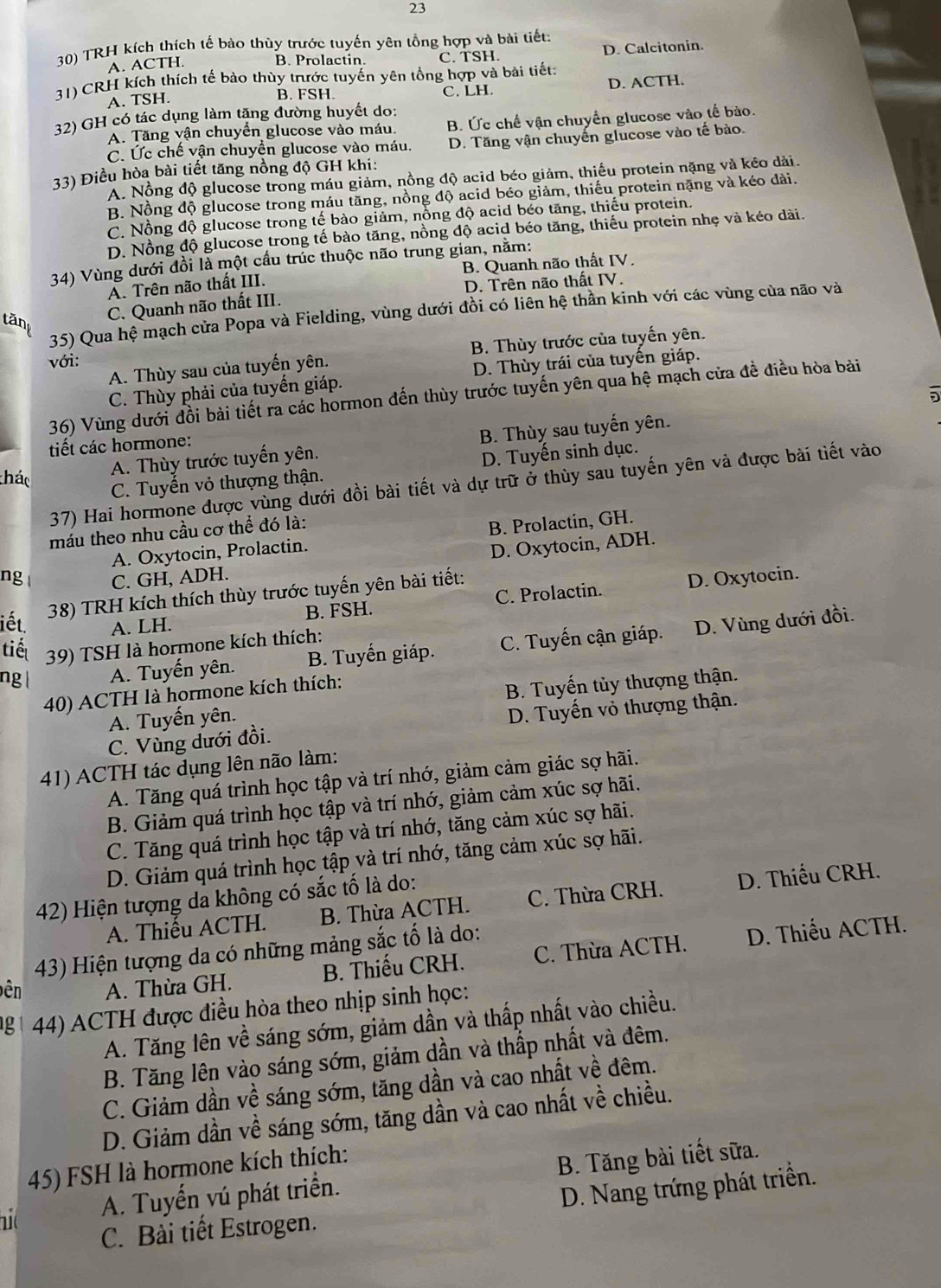 23
30) TRH kích thích tế bào thùy trước tuyến yên tổng hợp và bài tiết:
A. ACTH. C. TSH. D. Calcitonin.
B. Prolactin.
31) CRH kích thích tế bào thùy trước tuyến yên tổng hợp và bài tiết:
A. TSH. C. LH. D. ACTH.
B. FSH.
32) GH có tác dụng làm tặng đường huyết do:
A. Tăng vận chuyển glucose vào máu. B. Ức chế vận chuyển glucose vào tế bào.
C. Ức chế vận chuyển glucose vào máu. D. Tăng vận chuyến glucose vào tế bào.
33) Điều hòa bài tiết tăng nồng độ GH khi:
A. Nồng độ glucose trong máu giảm, nồng độ acid béo giảm, thiếu protein nặng và kéo dài.
B. Nồng độ glucose trong máu tăng, nồng độ acid béo giảm, thiếu protein nặng và kéo dài.
C. Nồng độ glucose trong tế bào giảm, nồng độ acid béo tăng, thiếu protein.
D. Nồng độ glucose trong tế bào tăng, nồng độ acid béo tăng, thiếu protein nhẹ và kéo dài.
34) Vùng dưới đồi là một cầu trúc thuộc não trung gian, năm:
A. Trên não thất III. B. Quanh não thất IV.
C. Quanh não thất III. D. Trên não thất IV.
35) Qua hệ mạch cửa Popa và Fielding, vùng dưới đồi có liên hệ thần kinh với các vùng của não và
tänt
A. Thùy sau của tuyến yên. B. Thùy trước của tuyến yên.
với:
C. Thùy phải của tuyến giáp. D. Thùy trái của tuyến giáp.
5
36) Vùng dưới đồi bài tiết ra các hormon đến thùy trước tuyến yên qua hệ mạch cửa đề điều hòa bài
A. Thùy trước tuyến yên. B. Thùy sau tuyến yên.
tiết các hormone:
thác
C. Tuyển vỏ thượng thận. D. Tuyến sinh dục.
37) Hai hormone được vùng dưới đồi bài tiết và dự trữ ở thùy sau tuyến yên và được bài tiết vào
máu theo nhu cầu cơ thể đó là:
A. Oxytocin, Prolactin. B. Prolactin, GH.
D. Oxytocin, ADH.
ng C. GH, ADH.
B. FSH. C. Prolactin. D. Oxytocin.
38) TRH kích thích thùy trước tuyến yên bài tiết:
iết. A. LH. D. Vùng dưới đồi.
tiế 39) TSH là hormone kích thích:
ng | A. Tuyến yên. B. Tuyến giáp. C. Tuyến cận giáp.
40) ACTH là hormone kích thích:
A. Tuyến yên. B. Tuyến tủy thượng thận.
C. Vùng dưới đồi. D. Tuyến vỏ thượng thận.
41) ACTH tác dụng lên não làm:
A. Tăng quá trình học tập và trí nhớ, giảm cảm giác sợ hãi.
B. Giảm quá trình học tập và trí nhớ, giảm cảm xúc sợ hãi.
C. Tăng quá trình học tập và trí nhớ, tăng cảm xúc sợ hãi.
D. Giảm quá trình học tập và trí nhớ, tăng cảm xúc sợ hãi.
42) Hiện tượng da không có sắc tố là do:
A. Thiếu ACTH. B. Thừa ACTH. C. Thừa CRH. D. Thiếu CRH.
43) Hiện tượng da có những mảng sắc tố là do:
ên A. Thừa GH. B. Thiếu CRH. C. Thừa ACTH. D. Thiểu ACTH.
g 44) ACTH được điều hòa theo nhịp sinh học:
A. Tăng lên về sáng sớm, giảm dần và thấp nhất vào chiều.
B. Tăng lên vào sáng sớm, giảm dần và thắp nhất và đêm.
C. Giảm dần về sáng sớm, tăng dần và cao nhất về đêm.
D. Giảm dần về sáng sớm, tăng dần và cao nhất về chiều.
45) FSH là hormone kích thích:
11 A. Tuyến vú phát triển. B. Tăng bài tiết sữa.
D. Nang trứng phát triển.
C. Bài tiết Estrogen.