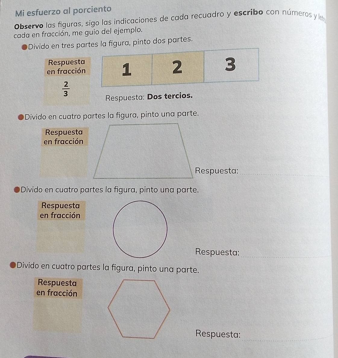 Mi esfuerzo al porciento
Observo las figuras, sigo las indicaciones de cada recuadro y escribo con números y letr
cada en fracción, me guio del ejemplo.
Divido en tres partes la figura, pinto dos partes.
1
2
3
Respuesta: Dos tercios.
Divido en cuatro partes la figura, pinto una parte.
Respuesta
en fracción
Respuesta:_
Divido en cuatro partes la figura, pinto una parte.
Respuesta
en fracción
Respuesta:_
Divido en cuatro partes la figura, pinto una parte.
Respuesta
en fracción
Respuesta:_