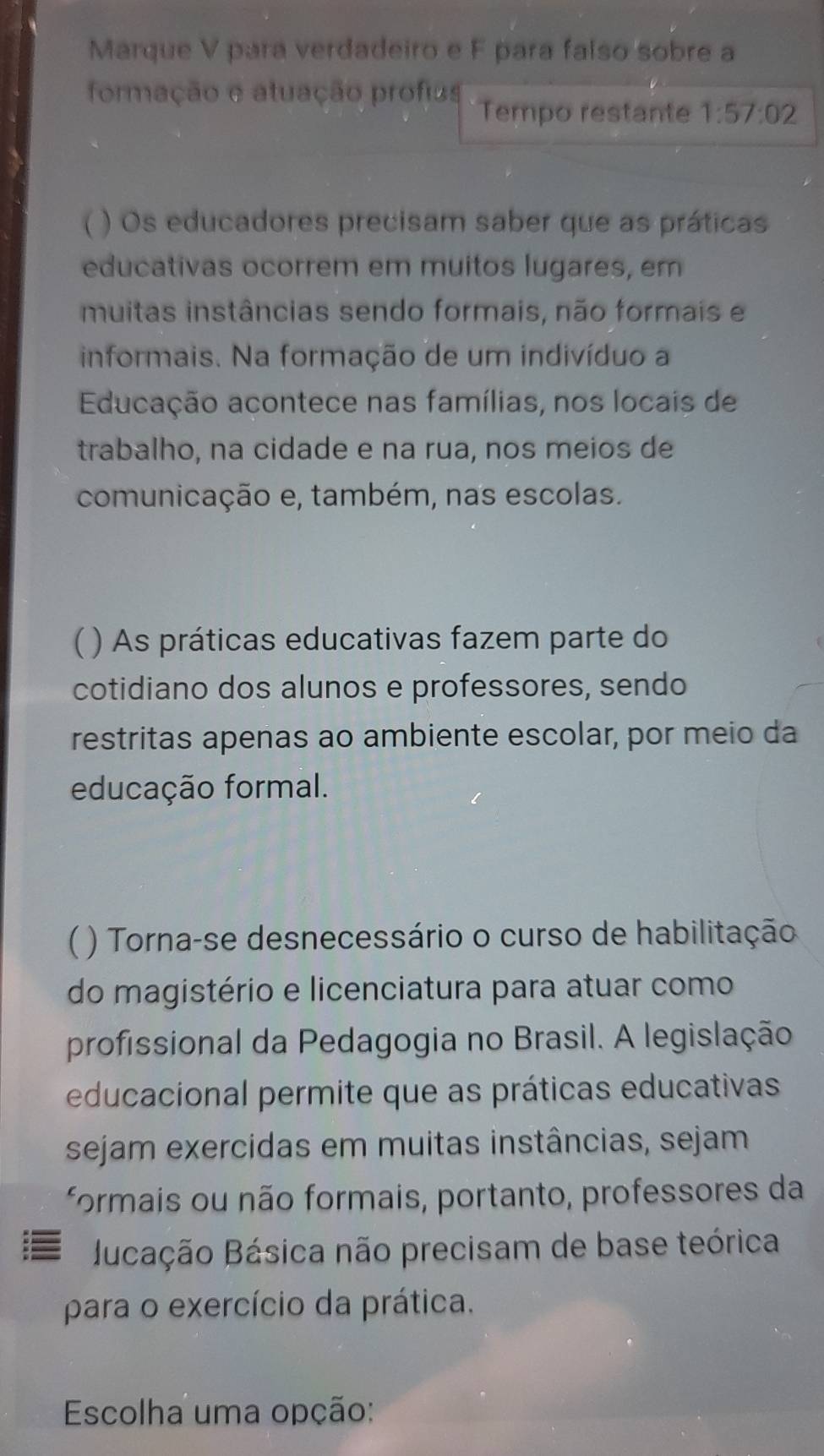 Marque V para verdadeiro e F para falso sobre a 
formação e atuação profias 
Tempo restante 1:57:02
 ) Os educadores precisam saber que as práticas 
educativas ocorrem em muitos lugares, em 
muitas instâncias sendo formais, não formais e 
informais. Na formação de um indivíduo a 
Educação acontece nas famílias, nos locais de 
trabalho, na cidade e na rua, nos meios de 
comunicação e, também, nas escolas. 
( ) As práticas educativas fazem parte do 
cotidiano dos alunos e professores, sendo 
restritas apenas ao ambiente escolar, por meio da 
educação formal. 
) Torna-se desnecessário o curso de habilitação 
do magistério e licenciatura para atuar como 
profissional da Pedagogia no Brasil. A legislação 
educacional permite que as práticas educativas 
sejam exercidas em muitas instâncias, sejam 
formais ou não formais, portanto, professores da 
Bucação Básica não precisam de base teórica 
para o exercício da prática. 
Escolha uma opção: