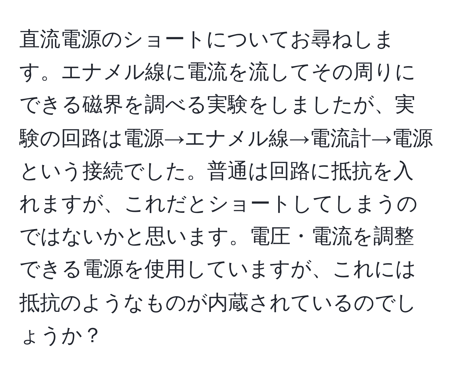 直流電源のショートについてお尋ねします。エナメル線に電流を流してその周りにできる磁界を調べる実験をしましたが、実験の回路は電源→エナメル線→電流計→電源という接続でした。普通は回路に抵抗を入れますが、これだとショートしてしまうのではないかと思います。電圧・電流を調整できる電源を使用していますが、これには抵抗のようなものが内蔵されているのでしょうか？