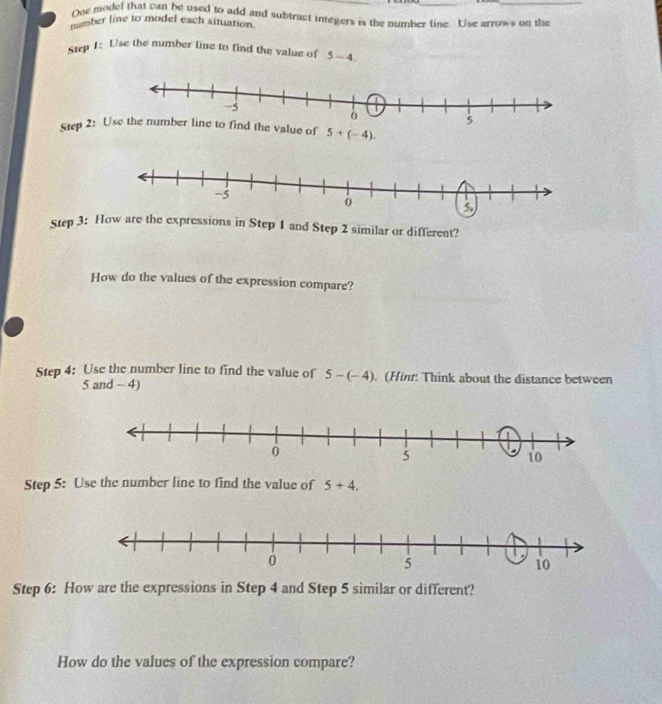 One model that can be used to add and subtract integers is the number tine. Use arrows on the
nmber line to model each situation
Step 1: Use the mumber line to find the value of 5-4
Step 2: 
Step 3: How are the expressions in Step 1 and Step 2 similar or different?
How do the values of the expression compare?
Step 4: Use the number line to find the value of 5-(-4). (Hint: Think about the distance between
5 and - 4)
Step 5: Use the number line to find the value of 5+4.
Step 6: How are the expressions in Step 4 and Step 5 similar or different?
How do the values of the expression compare?