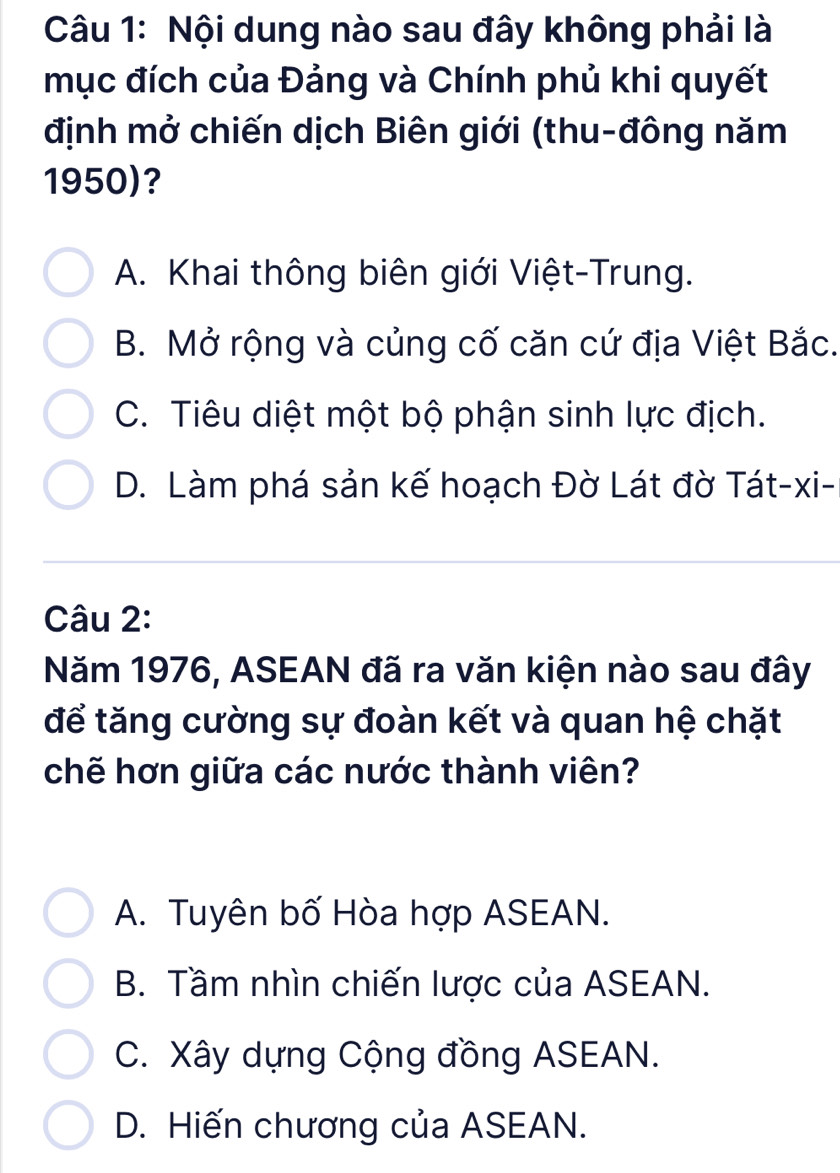 Nội dung nào sau đây không phải là
mục đích của Đảng và Chính phủ khi quyết
định mở chiến dịch Biên giới (thu-đông năm
1950)?
A. Khai thông biên giới Việt-Trung.
B. Mở rộng và củng cố căn cứ địa Việt Bắc.
C. Tiêu diệt một bộ phận sinh lực địch.
D. Làm phá sản kế hoạch Đờ Lát đờ Tát-xi-
Câu 2:
Năm 1976, ASEAN đã ra văn kiện nào sau đây
để tăng cường sự đoàn kết và quan hệ chặt
chẽ hơn giữa các nước thành viên?
A. Tuyên bố Hòa hợp ASEAN.
B. Tầm nhìn chiến lược của ASEAN.
C. Xây dựng Cộng đồng ASEAN.
D. Hiến chương của ASEAN.